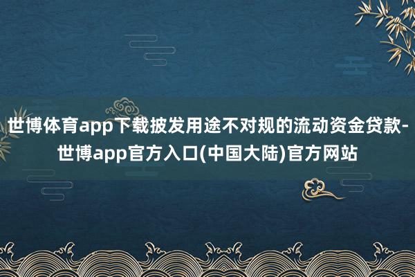 世博体育app下载披发用途不对规的流动资金贷款-世博app官方入口(中国大陆)官方网站