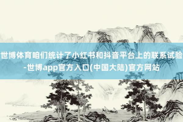 世博体育咱们统计了小红书和抖音平台上的联系试验-世博app官方入口(中国大陆)官方网站