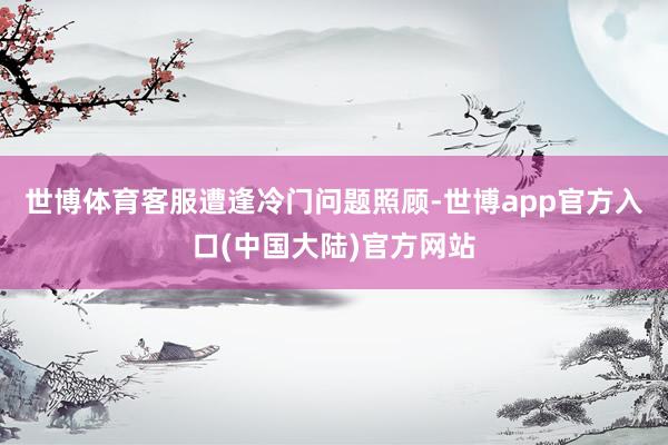 世博体育客服遭逢冷门问题照顾-世博app官方入口(中国大陆)官方网站