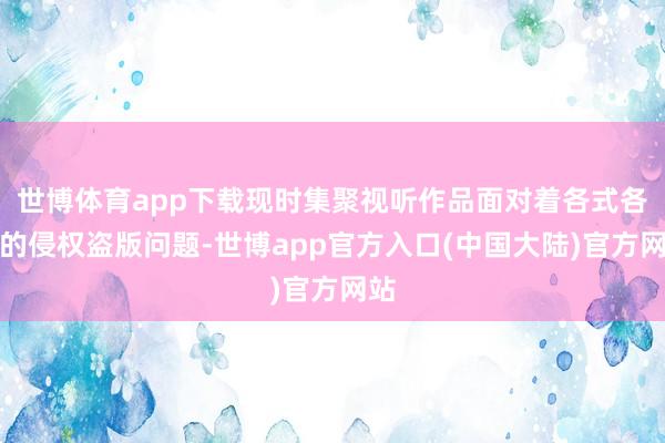 世博体育app下载现时集聚视听作品面对着各式各样的侵权盗版问题-世博app官方入口(中国大陆)官方网站
