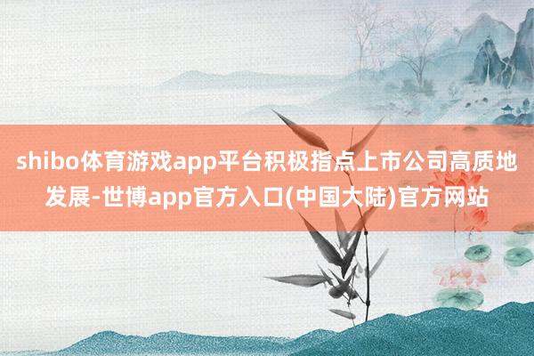 shibo体育游戏app平台积极指点上市公司高质地发展-世博app官方入口(中国大陆)官方网站