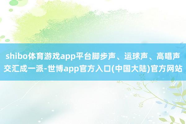 shibo体育游戏app平台脚步声、运球声、高唱声交汇成一派-世博app官方入口(中国大陆)官方网站
