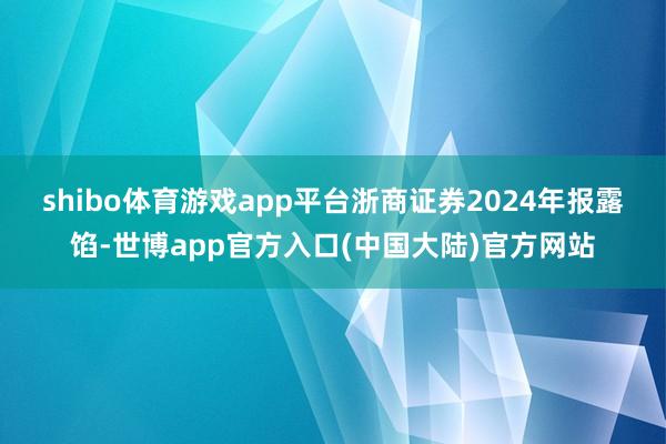 shibo体育游戏app平台　　浙商证券2024年报露馅-世博app官方入口(中国大陆)官方网站