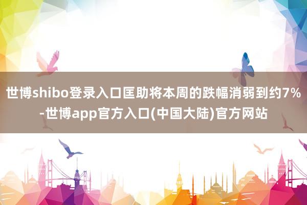 世博shibo登录入口匡助将本周的跌幅消弱到约7%-世博app官方入口(中国大陆)官方网站