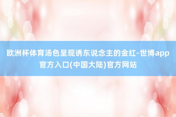 欧洲杯体育汤色呈现诱东说念主的金红-世博app官方入口(中国大陆)官方网站