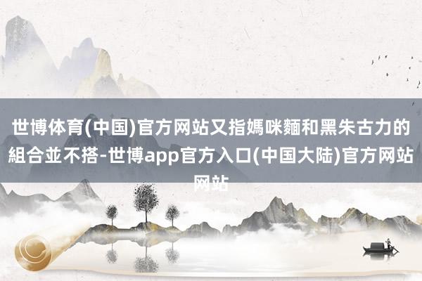 世博体育(中国)官方网站又指媽咪麵和黑朱古力的組合並不搭-世博app官方入口(中国大陆)官方网站