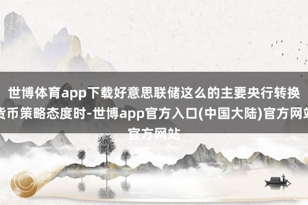 世博体育app下载好意思联储这么的主要央行转换货币策略态度时-世博app官方入口(中国大陆)官方网站