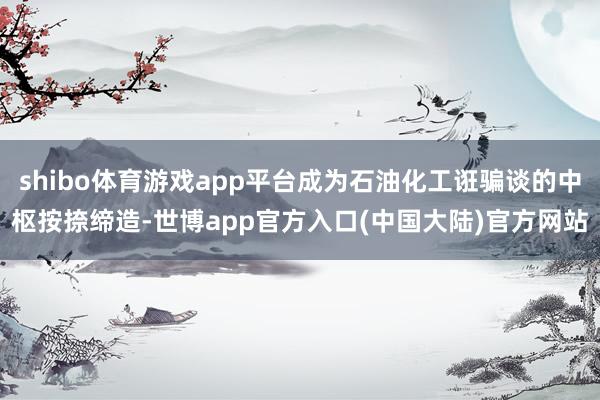 shibo体育游戏app平台成为石油化工诳骗谈的中枢按捺缔造-世博app官方入口(中国大陆)官方网站