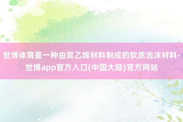 世博体育是一种由聚乙烯材料制成的软质泡沫材料-世博app官方入口(中国大陆)官方网站
