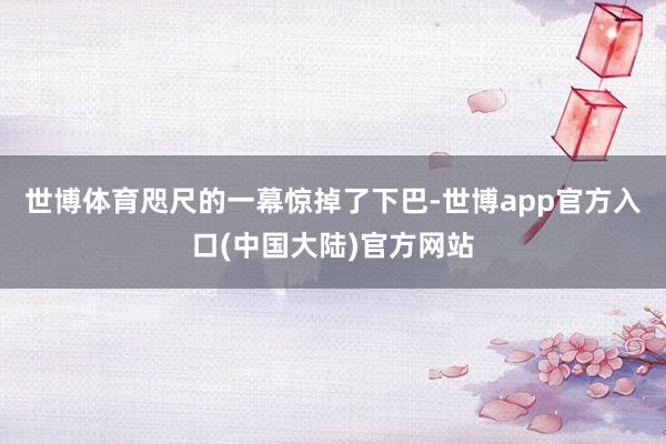 世博体育咫尺的一幕惊掉了下巴-世博app官方入口(中国大陆)官方网站