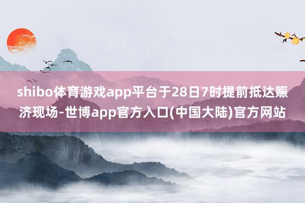 shibo体育游戏app平台于28日7时提前抵达赈济现场-世博app官方入口(中国大陆)官方网站