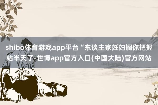shibo体育游戏app平台“东谈主家妊妇搁你把握站半天了-世博app官方入口(中国大陆)官方网站