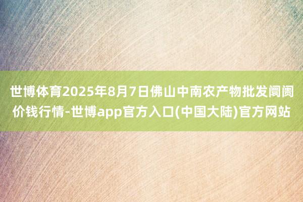 世博体育2025年8月7日佛山中南农产物批发阛阓价钱行情-世博app官方入口(中国大陆)官方网站