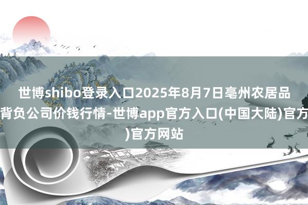 世博shibo登录入口2025年8月7日亳州农居品有限背负公司价钱行情-世博app官方入口(中国大陆)官方网站