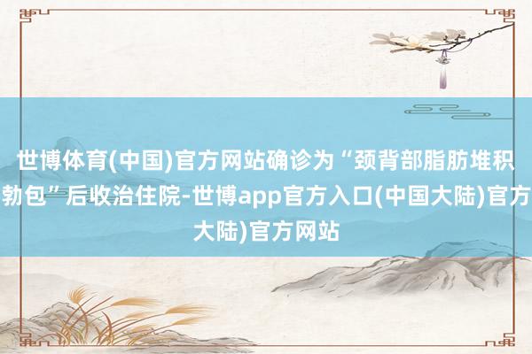 世博体育(中国)官方网站确诊为“颈背部脂肪堆积型蓬勃包”后收治住院-世博app官方入口(中国大陆)官方网站