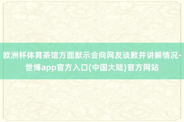 欧洲杯体育茶馆方面默示会向网友谈歉并讲解情况-世博app官方入口(中国大陆)官方网站