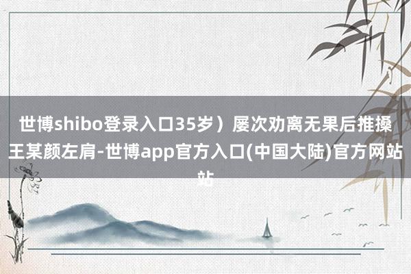 世博shibo登录入口35岁）屡次劝离无果后推搡王某颜左肩-世博app官方入口(中国大陆)官方网站