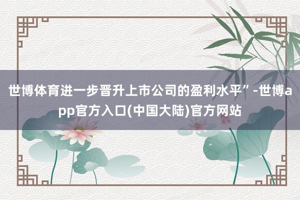 世博体育进一步晋升上市公司的盈利水平”-世博app官方入口(中国大陆)官方网站