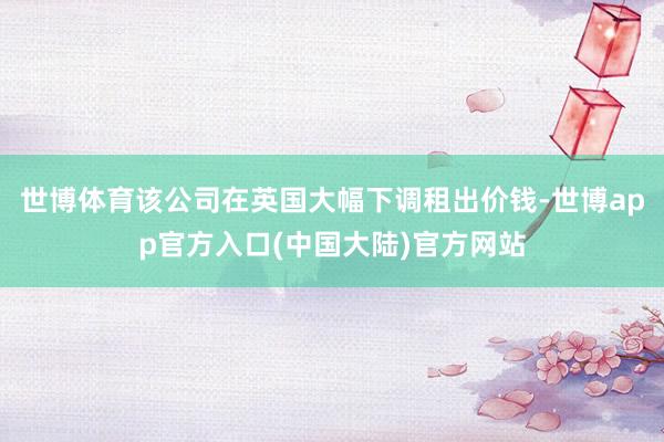 世博体育该公司在英国大幅下调租出价钱-世博app官方入口(中国大陆)官方网站