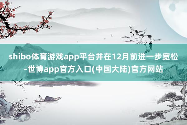 shibo体育游戏app平台并在12月前进一步宽松-世博app官方入口(中国大陆)官方网站