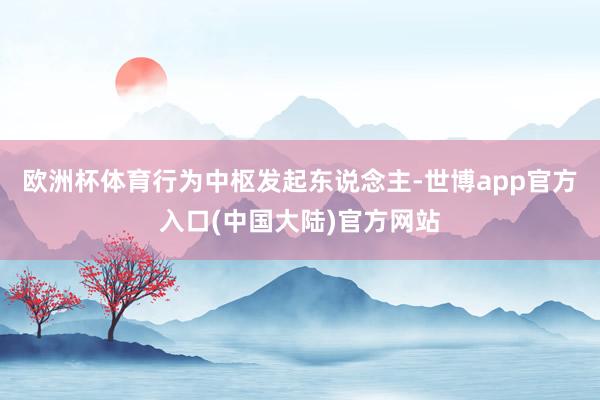 欧洲杯体育行为中枢发起东说念主-世博app官方入口(中国大陆)官方网站