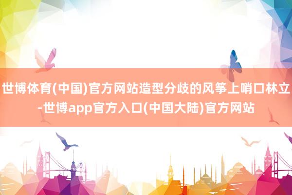 世博体育(中国)官方网站造型分歧的风筝上哨口林立-世博app官方入口(中国大陆)官方网站