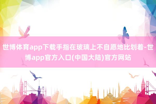 世博体育app下载手指在玻璃上不自愿地比划着-世博app官方入口(中国大陆)官方网站