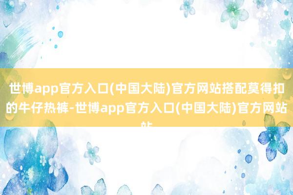 世博app官方入口(中国大陆)官方网站搭配莫得扣的牛仔热裤-世博app官方入口(中国大陆)官方网站