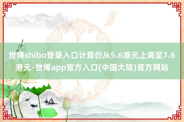 世博shibo登录入口计算价从5.6港元上调至7.6港元-世博app官方入口(中国大陆)官方网站