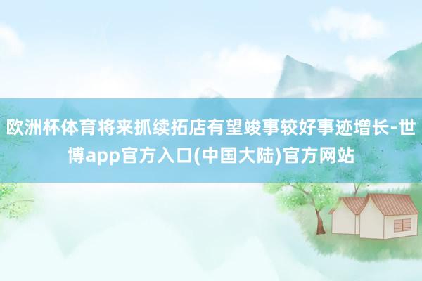 欧洲杯体育将来抓续拓店有望竣事较好事迹增长-世博app官方入口(中国大陆)官方网站