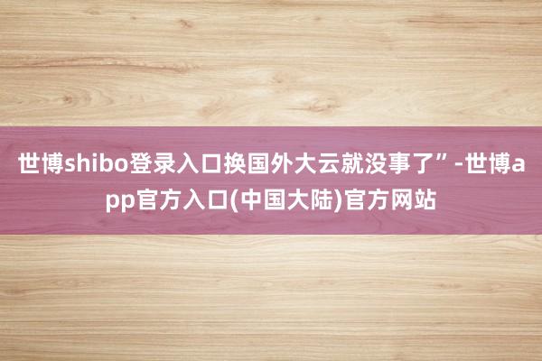 世博shibo登录入口换国外大云就没事了”-世博app官方入口(中国大陆)官方网站