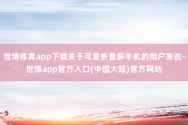 世博体育app下载关于可爱折叠屏手机的用户来说-世博app官方入口(中国大陆)官方网站