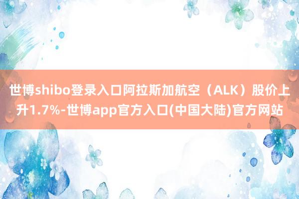 世博shibo登录入口阿拉斯加航空（ALK）股价上升1.7%-世博app官方入口(中国大陆)官方网站