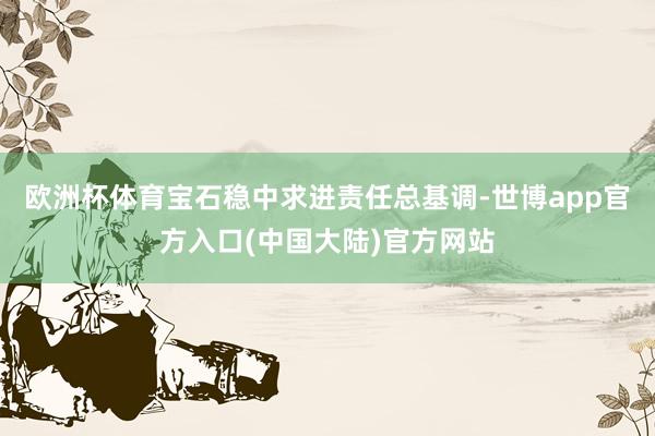 欧洲杯体育宝石稳中求进责任总基调-世博app官方入口(中国大陆)官方网站