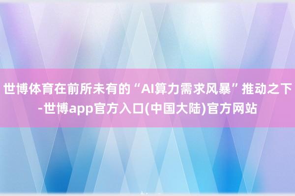 世博体育在前所未有的“AI算力需求风暴”推动之下-世博app官方入口(中国大陆)官方网站