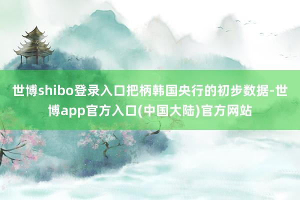 世博shibo登录入口　　把柄韩国央行的初步数据-世博app官方入口(中国大陆)官方网站