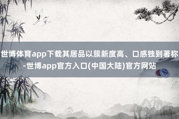 世博体育app下载其居品以簇新度高、口感独到著称-世博app官方入口(中国大陆)官方网站