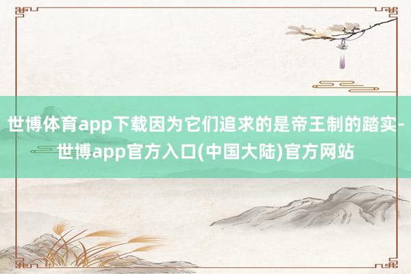 世博体育app下载因为它们追求的是帝王制的踏实-世博app官方入口(中国大陆)官方网站