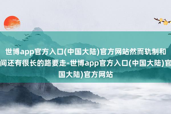 世博app官方入口(中国大陆)官方网站然而轨制和施行之间还有很长的路要走-世博app官方入口(中国大陆)官方网站
