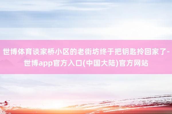 世博体育谈家桥小区的老街坊终于把钥匙拎回家了-世博app官方入口(中国大陆)官方网站
