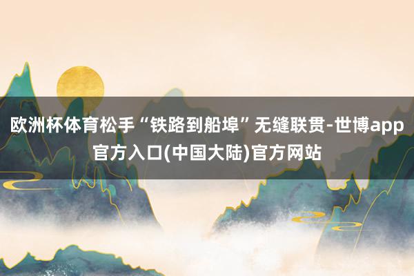 欧洲杯体育松手“铁路到船埠”无缝联贯-世博app官方入口(中国大陆)官方网站