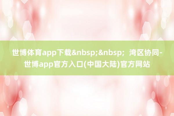 世博体育app下载&nbsp;&nbsp;  湾区协同-世博app官方入口(中国大陆)官方网站