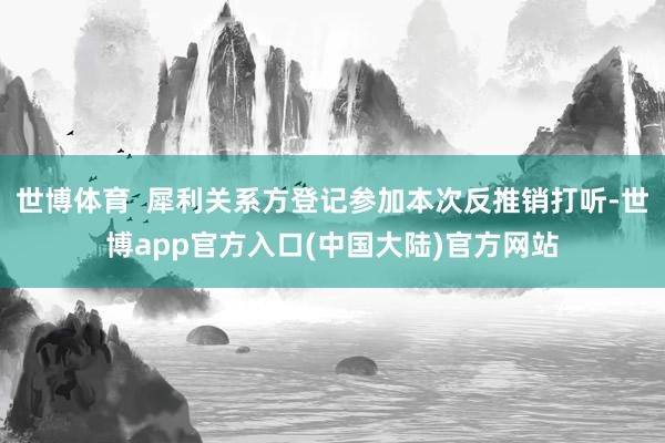 世博体育 犀利关系方登记参加本次反推销打听-世博app官方入口(中国大陆)官方网站
