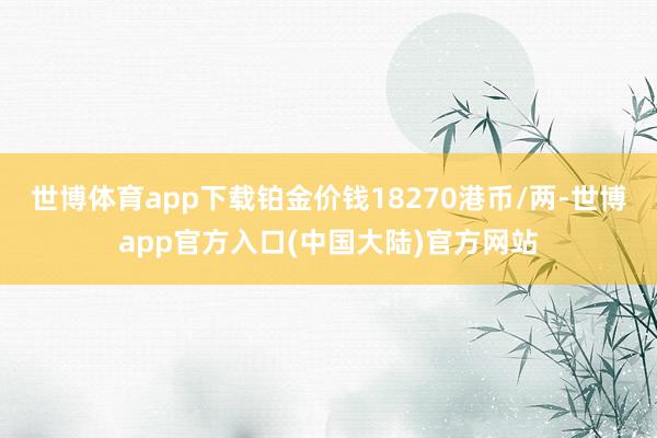 世博体育app下载铂金价钱18270港币/两-世博app官方入口(中国大陆)官方网站