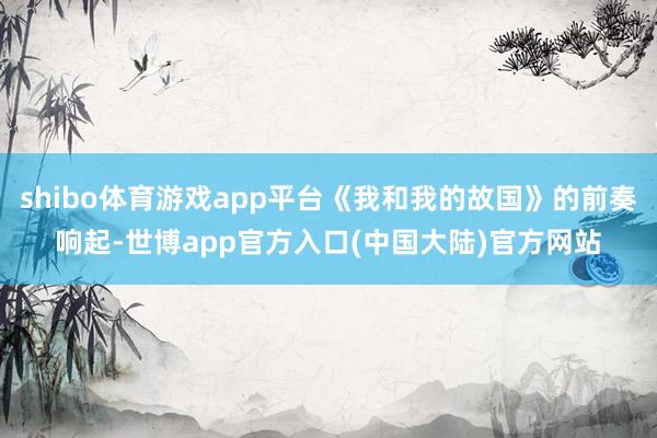 shibo体育游戏app平台《我和我的故国》的前奏响起-世博app官方入口(中国大陆)官方网站