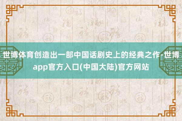 世博体育创造出一部中国话剧史上的经典之作-世博app官方入口(中国大陆)官方网站