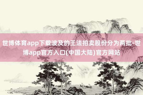 世博体育app下载波及的王法拍卖股份分为两批-世博app官方入口(中国大陆)官方网站
