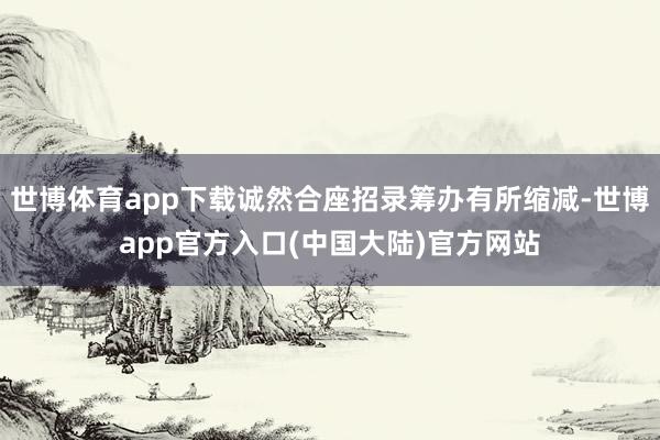 世博体育app下载诚然合座招录筹办有所缩减-世博app官方入口(中国大陆)官方网站