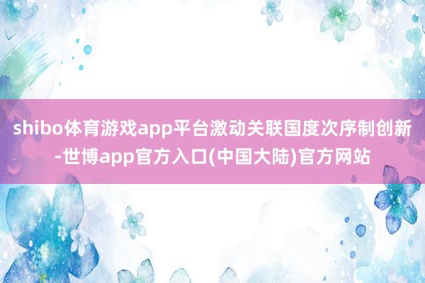 shibo体育游戏app平台激动关联国度次序制创新-世博app官方入口(中国大陆)官方网站