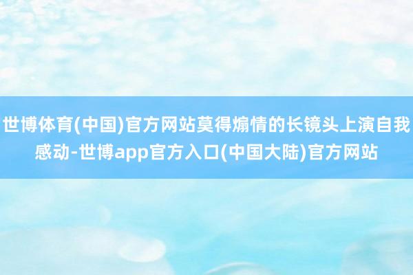 世博体育(中国)官方网站莫得煽情的长镜头上演自我感动-世博app官方入口(中国大陆)官方网站